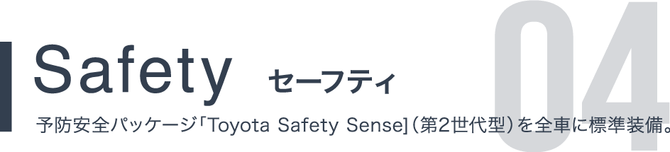 Safety セーフティ 予防安全パッケージ「Toyota Safety Sense]（第2世代型）を全車に標準装備。